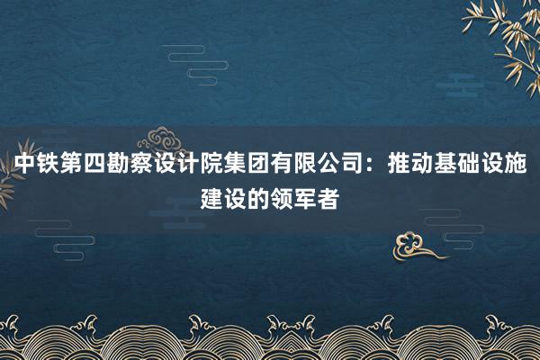 中铁第四勘察设计院集团有限公司：推动基础设施建设的领军者